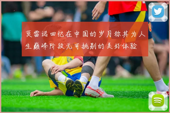 莫雷诺回忆在中国的岁月称其为人生巅峰阶段无可挑剔的美好体验