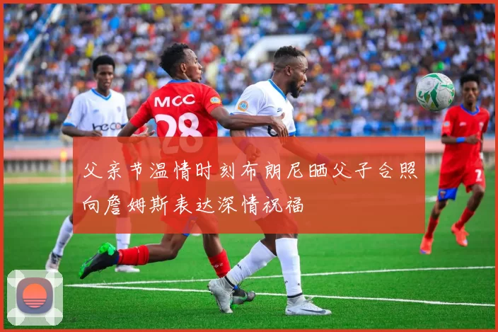 父亲节温情时刻布朗尼晒父子合照向詹姆斯表达深情祝福
