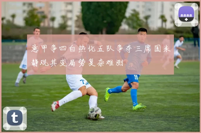 意甲争四白热化五队争夺三席国米静观其变局势复杂难测