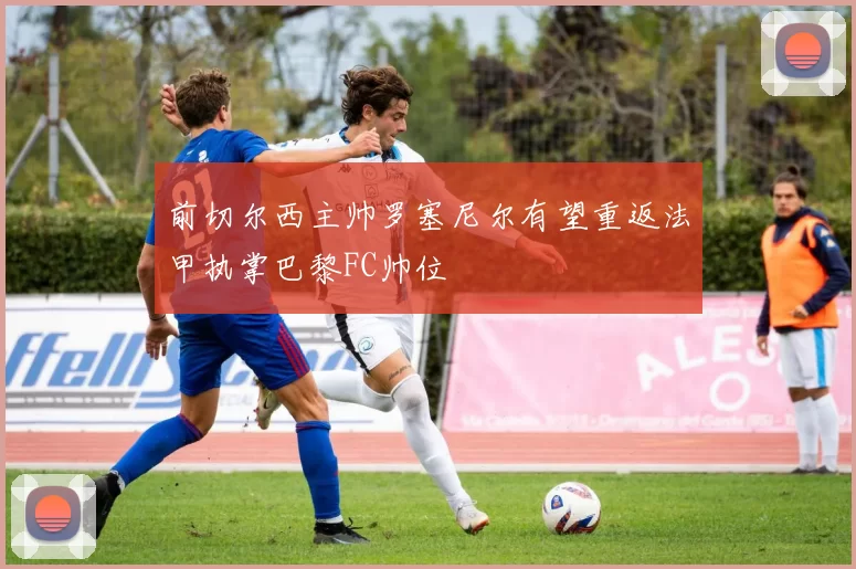 前切尔西主帅罗塞尼尔有望重返法甲执掌巴黎FC帅位