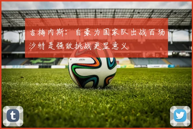 吉梅内斯：自豪为国家队出战百场沙特是强敌挑战更显意义