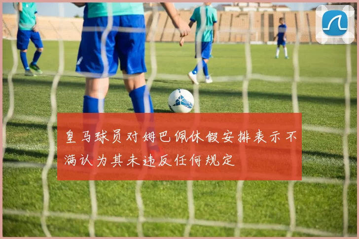 皇马球员对姆巴佩休假安排表示不满认为其未违反任何规定