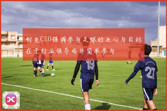 耐克CEO强调参与足球的决心与目标在于行业领导而非简单参与