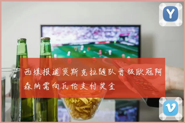 西媒报道莫斯克拉随队晋级欧冠阿森纳需向瓦伦支付奖金