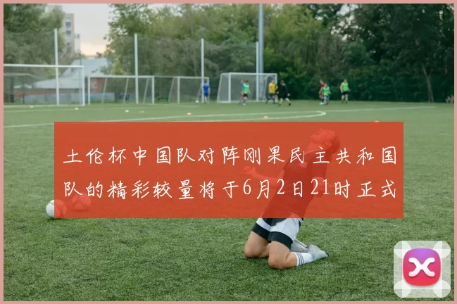 土伦杯中国队对阵刚果民主共和国队的精彩较量将于6月2日21时正式开启