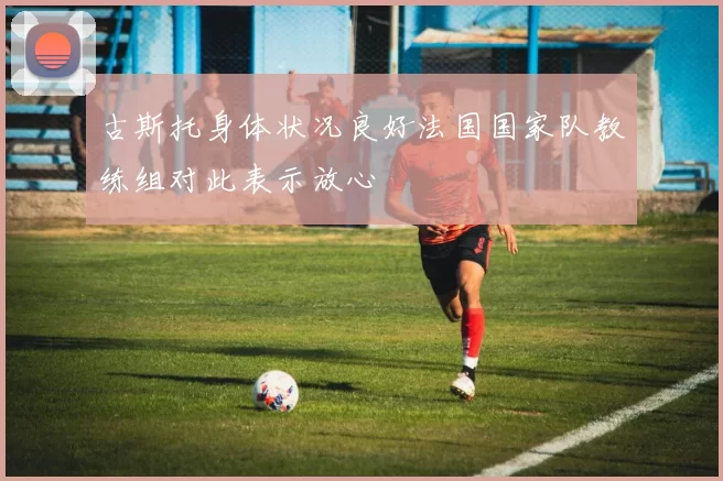 古斯托身体状况良好法国国家队教练组对此表示放心