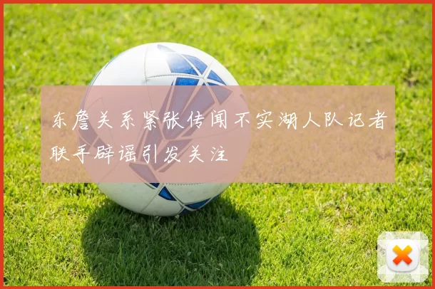 东詹关系紧张传闻不实湖人队记者联手辟谣引发关注