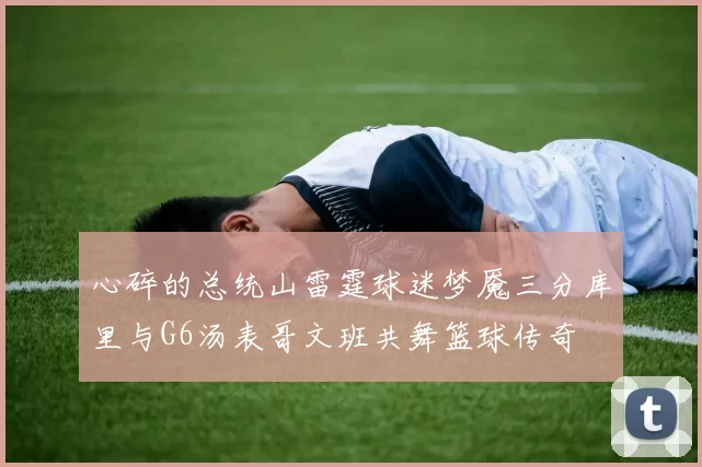 心碎的总统山雷霆球迷梦魇三分库里与G6汤表哥文班共舞篮球传奇