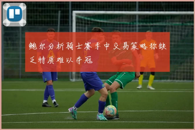 鲍尔分析骑士赛季中交易策略称缺乏特质难以夺冠