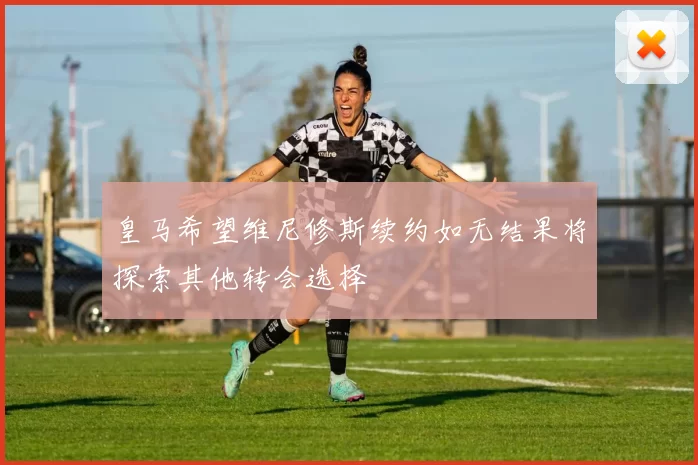 皇马希望维尼修斯续约如无结果将探索其他转会选择