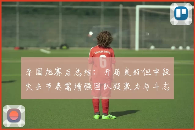 李国旭赛后总结：开局良好但中段失去节奏需增强团队凝聚力与斗志
