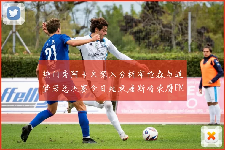 热门秀阿卡夫深入分析布伦森与追梦若总决赛今日结束唐斯将荣膺FMVP