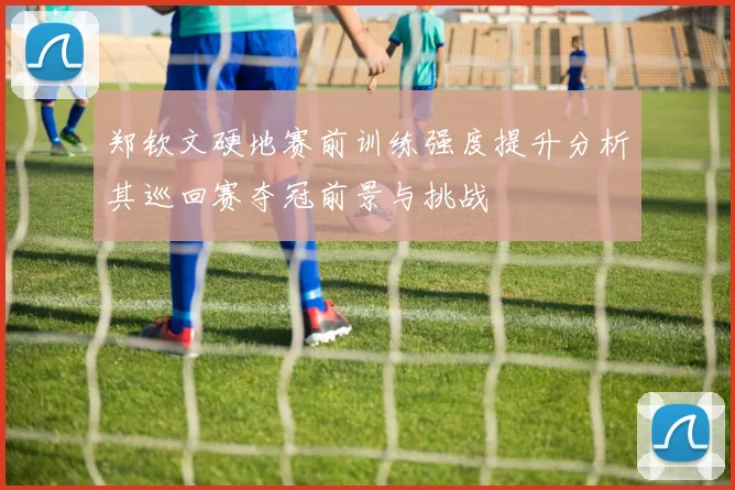 郑钦文硬地赛前训练强度提升分析其巡回赛夺冠前景与挑战